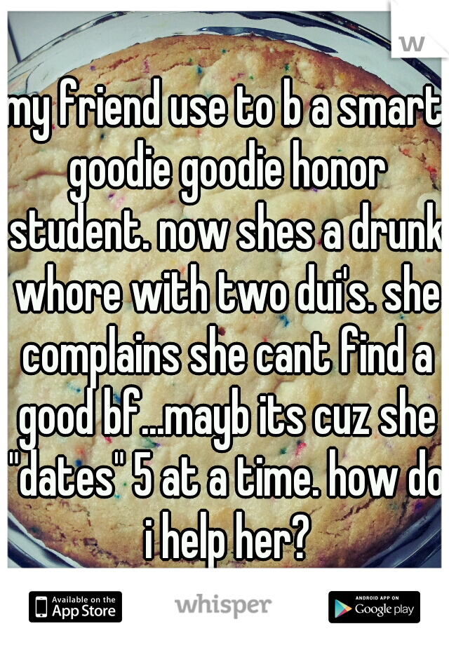 my friend use to b a smart goodie goodie honor student. now shes a drunk whore with two dui's. she complains she cant find a good bf...mayb its cuz she "dates" 5 at a time. how do i help her?