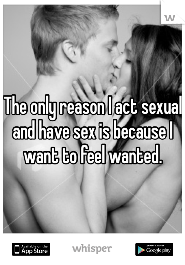 The only reason I act sexual and have sex is because I want to feel wanted. 