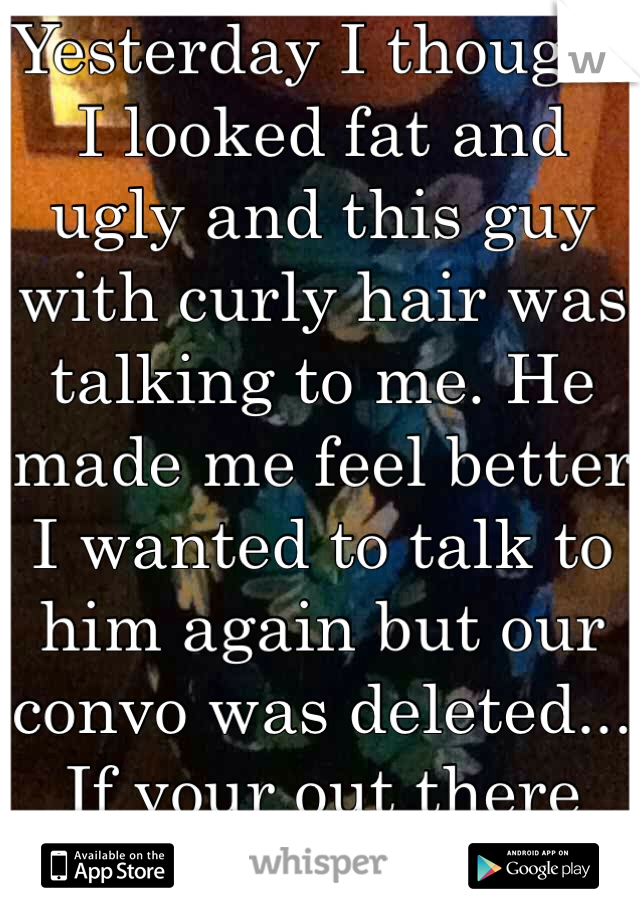 Yesterday I thought I looked fat and ugly and this guy with curly hair was talking to me. He made me feel better I wanted to talk to him again but our convo was deleted... If your out there talk to me!