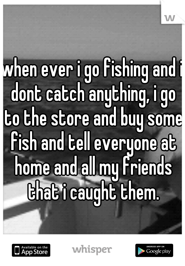 when ever i go fishing and i dont catch anything, i go to the store and buy some fish and tell everyone at home and all my friends that i caught them.
