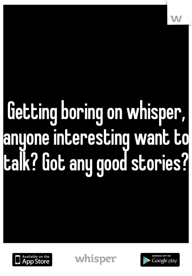 Getting boring on whisper, anyone interesting want to talk? Got any good stories?