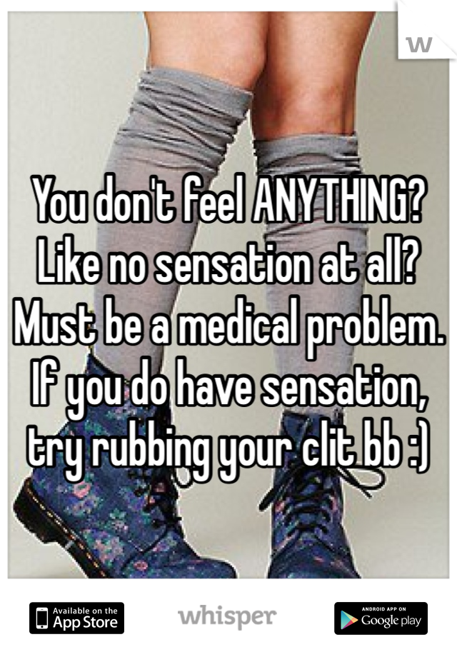 You don't feel ANYTHING? Like no sensation at all? Must be a medical problem. If you do have sensation, try rubbing your clit bb :)