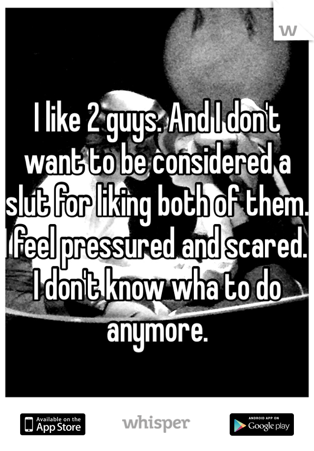 I like 2 guys. And I don't want to be considered a slut for liking both of them. I feel pressured and scared. I don't know wha to do anymore. 