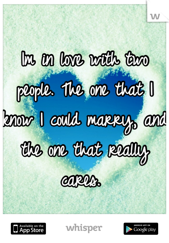 Im in love with two people. The one that I know I could marry, and the one that really cares. 