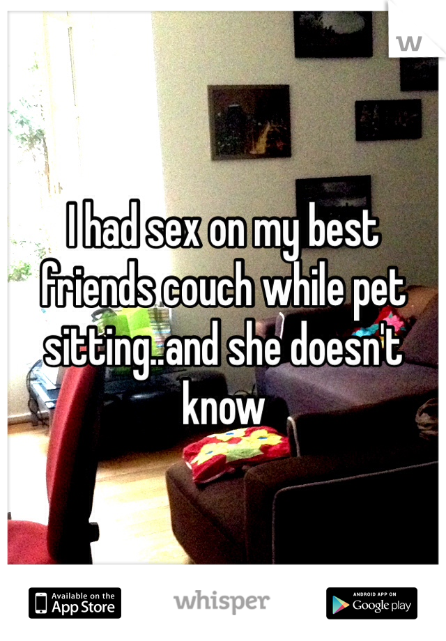 I had sex on my best friends couch while pet sitting..and she doesn't know
