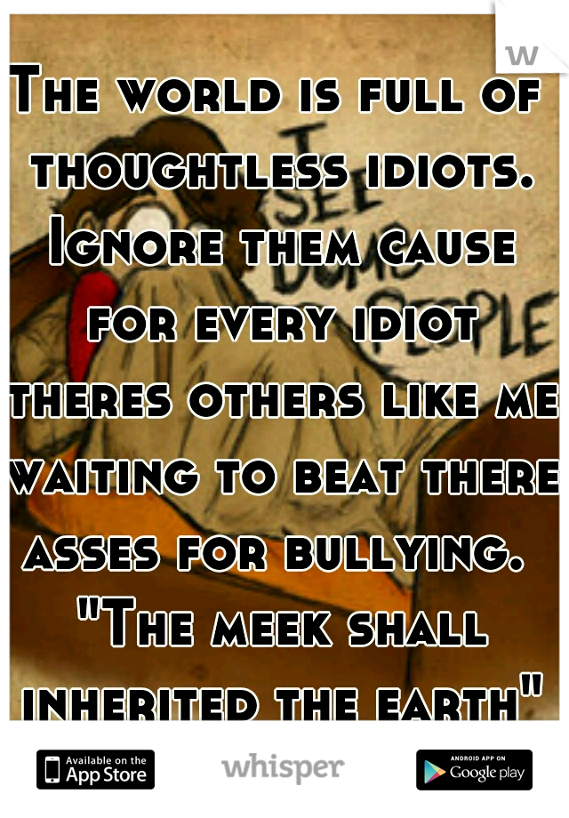 The world is full of thoughtless idiots. Ignore them cause for every idiot theres others like me waiting to beat there asses for bullying.  "The meek shall inherited the earth" Be Strong