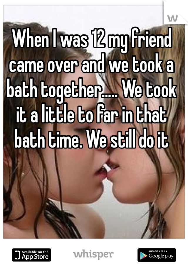 When I was 12 my friend came over and we took a bath together..... We took it a little to far in that bath time. We still do it