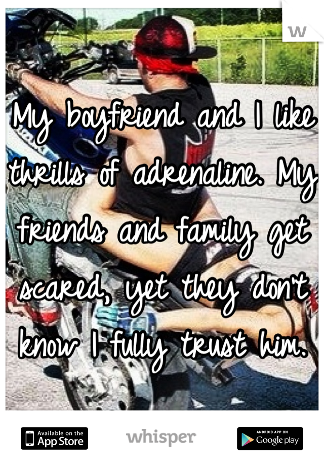 My boyfriend and I like thrills of adrenaline. My friends and family get scared, yet they don't know I fully trust him. 