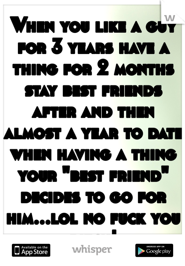 When you like a guy for 3 years have a thing for 2 months stay best friends after and then almost a year to date when having a thing your "best friend" decides to go for him...lol no fuck you bitch! 