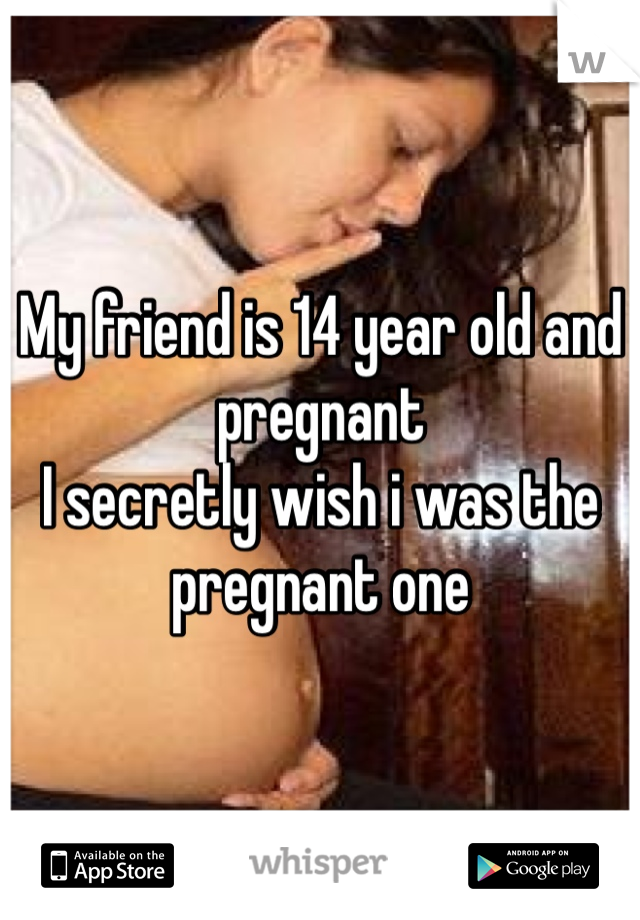 My friend is 14 year old and pregnant
I secretly wish i was the pregnant one