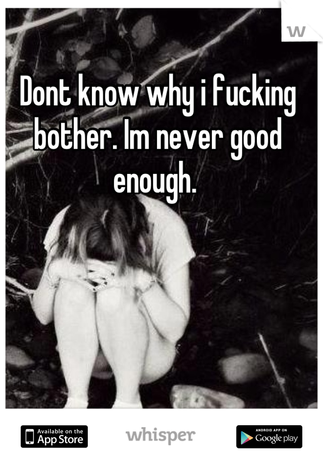 Dont know why i fucking bother. Im never good enough. 