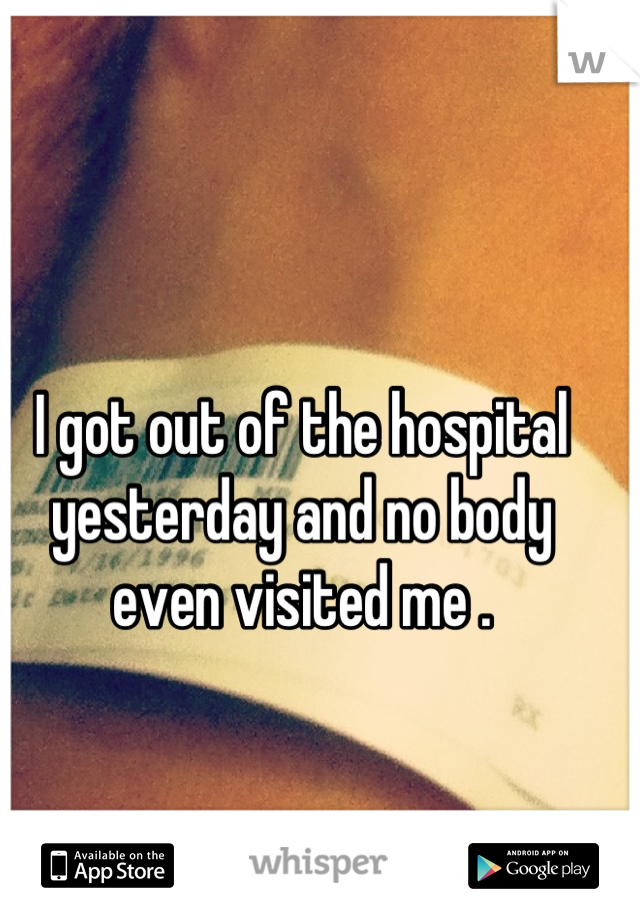 I got out of the hospital yesterday and no body even visited me .