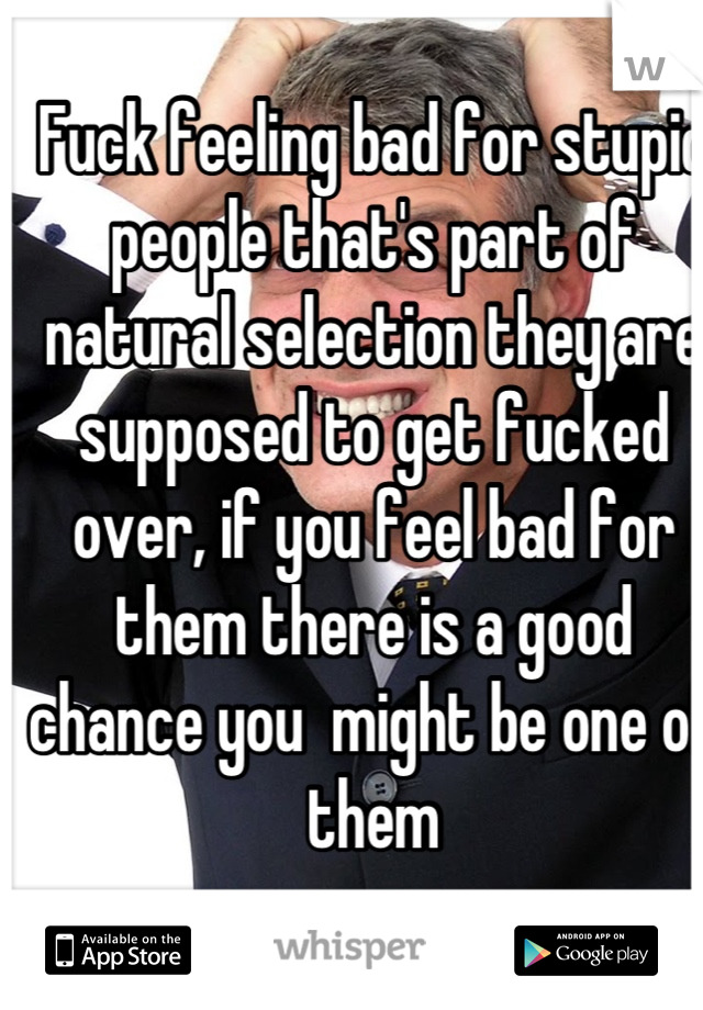 Fuck feeling bad for stupid people that's part of natural selection they are supposed to get fucked over, if you feel bad for them there is a good chance you  might be one of them