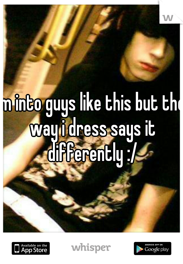 Im into guys like this but the way i dress says it differently :/
