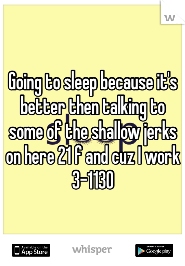 Going to sleep because it's better then talking to some of the shallow jerks on here 21 f and cuz I work 3-1130