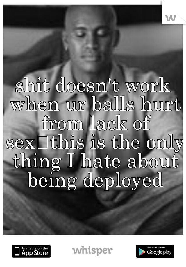 shit doesn't work when ur balls hurt from lack of sex
this is the only thing I hate about being deployed