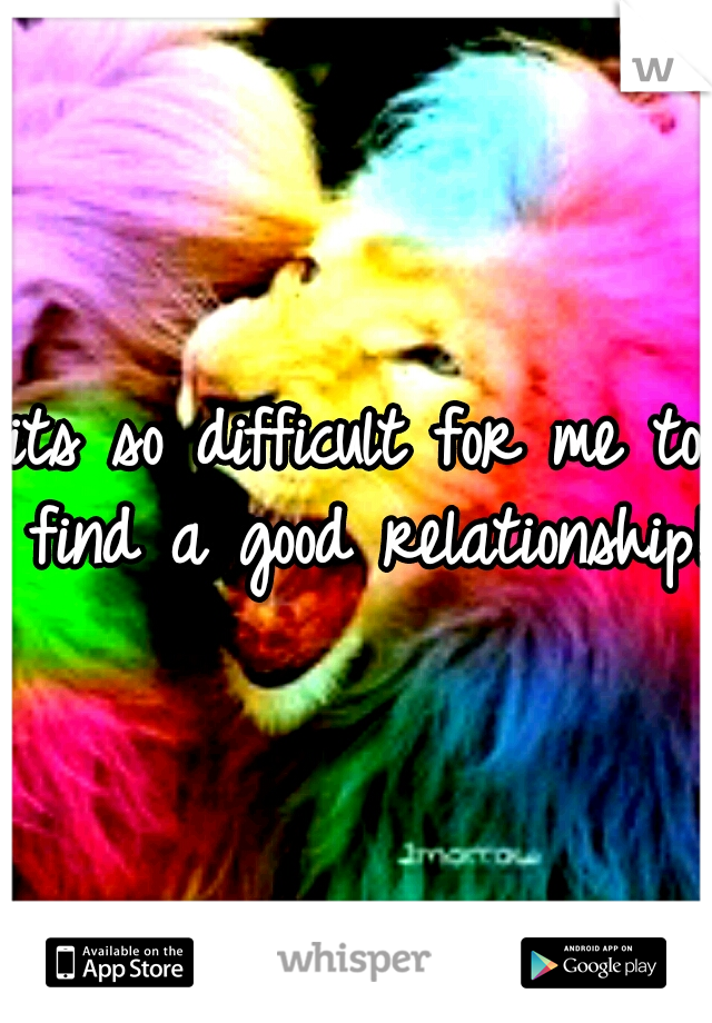 its so difficult for me to find a good relationship! 