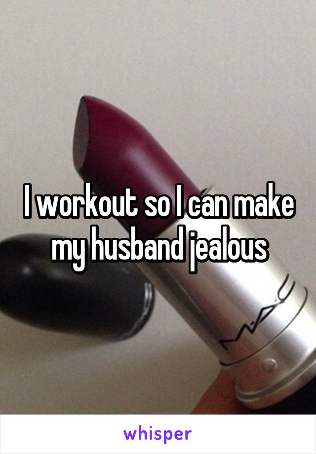 I workout so I can make my husband jealous