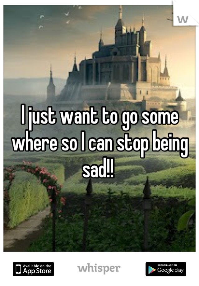 I just want to go some where so I can stop being sad!! 