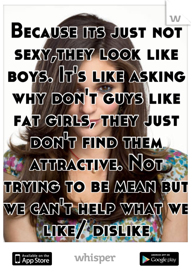 Because its just not sexy,they look like boys. It's like asking why don't guys like fat girls, they just don't find them attractive. Not trying to be mean but we can't help what we like/ dislike
