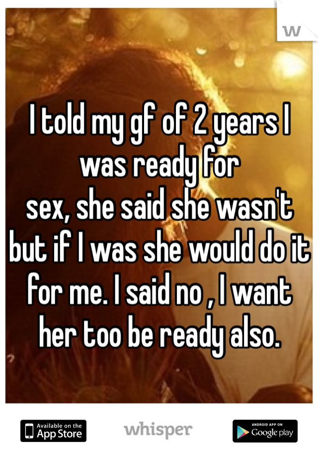 I told my gf of 2 years I was ready for 
sex, she said she wasn't but if I was she would do it for me. I said no , I want her too be ready also.