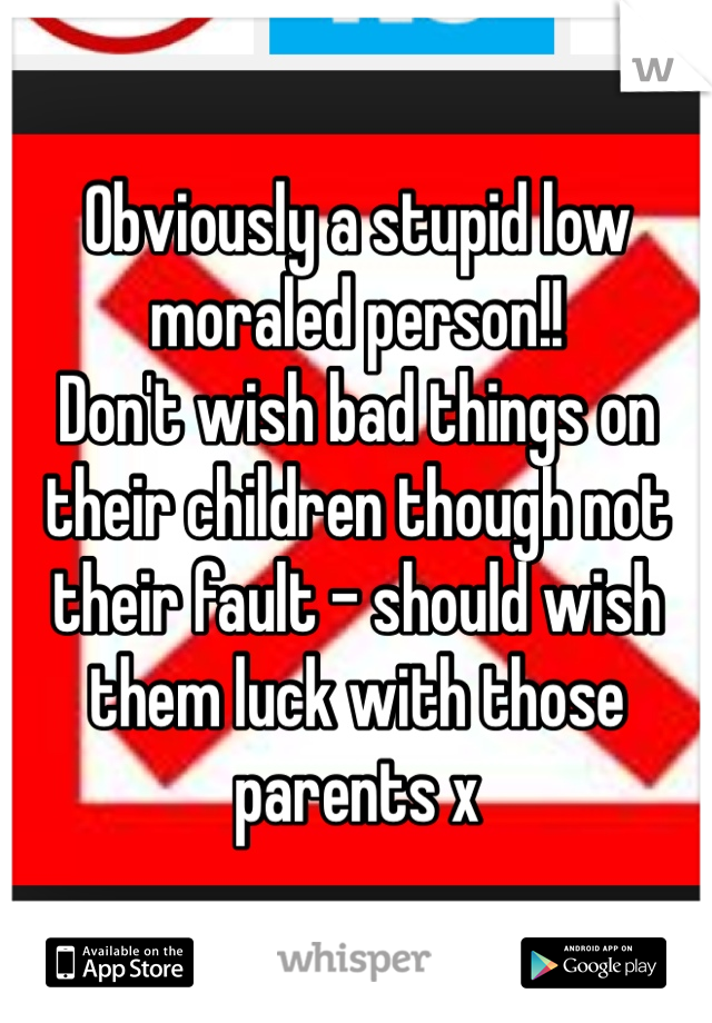 Obviously a stupid low moraled person!!
Don't wish bad things on their children though not their fault - should wish them luck with those parents x