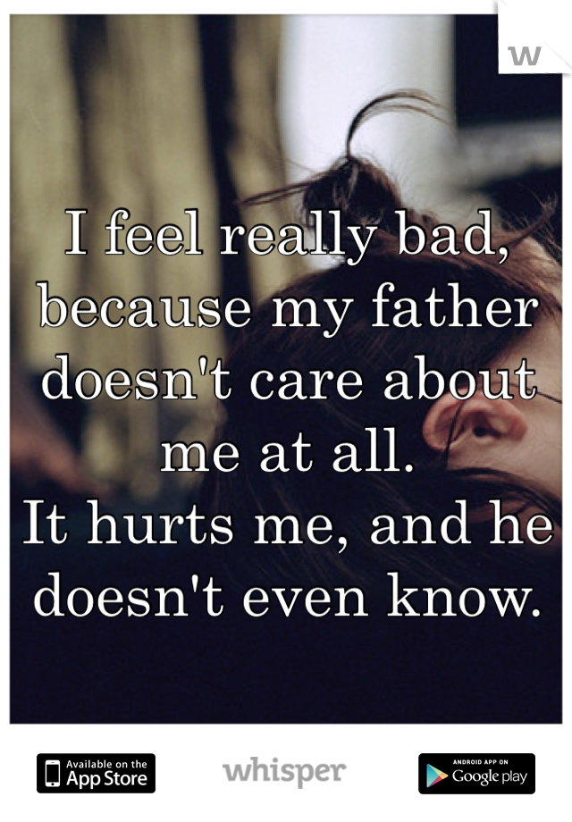 I feel really bad, because my father doesn't care about me at all.
It hurts me, and he doesn't even know.