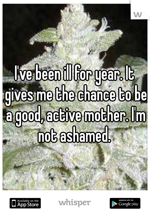 I've been ill for year. It gives me the chance to be a good, active mother. I'm not ashamed. 