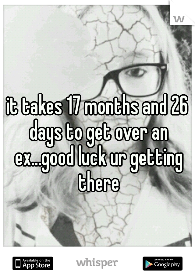 it takes 17 months and 26 days to get over an ex...good luck ur getting there