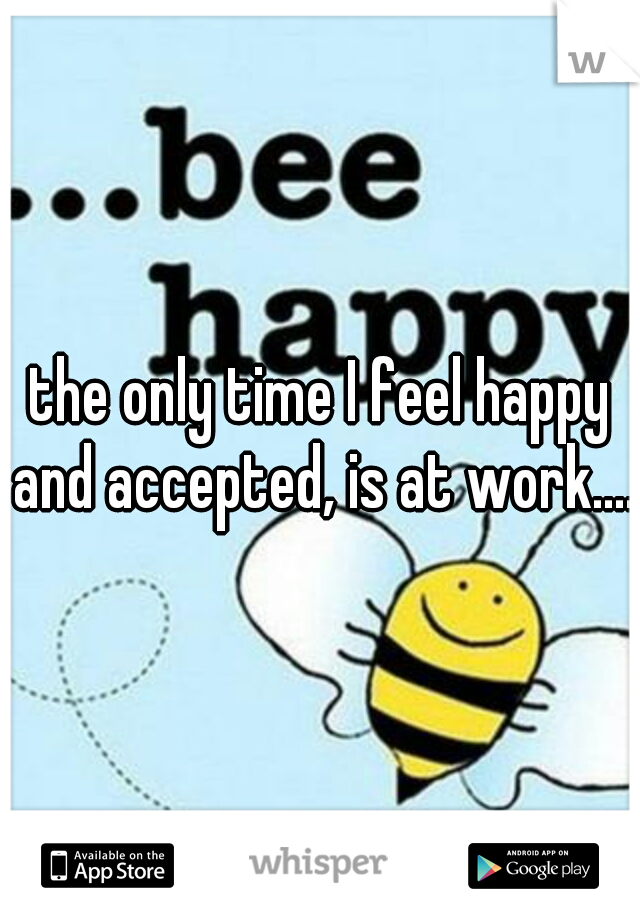 the only time I feel happy and accepted, is at work....
