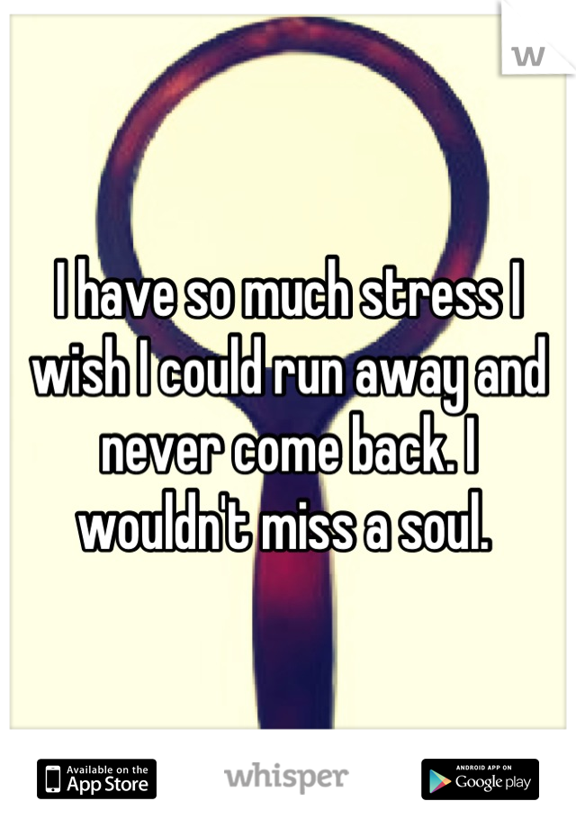 I have so much stress I wish I could run away and never come back. I wouldn't miss a soul. 