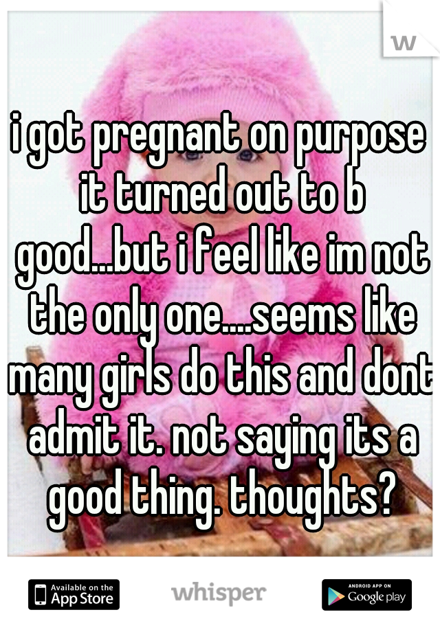 i got pregnant on purpose it turned out to b good...but i feel like im not the only one....seems like many girls do this and dont admit it. not saying its a good thing. thoughts?