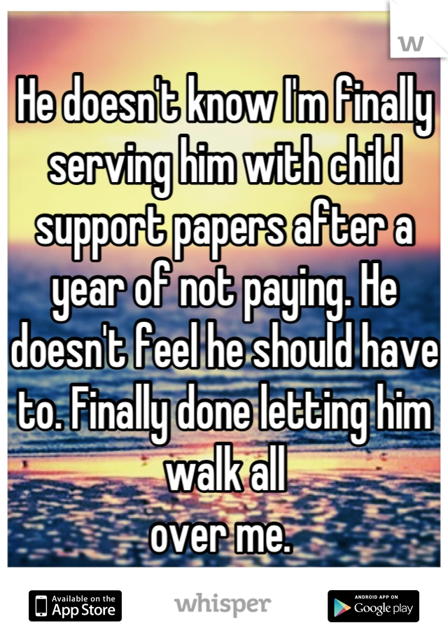 He doesn't know I'm finally serving him with child support papers after a year of not paying. He doesn't feel he should have to. Finally done letting him walk all 
over me. 