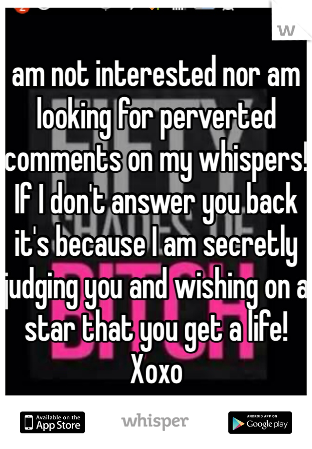 I am not interested nor am I looking for perverted comments on my whispers! If I don't answer you back it's because I am secretly judging you and wishing on a star that you get a life! Xoxo