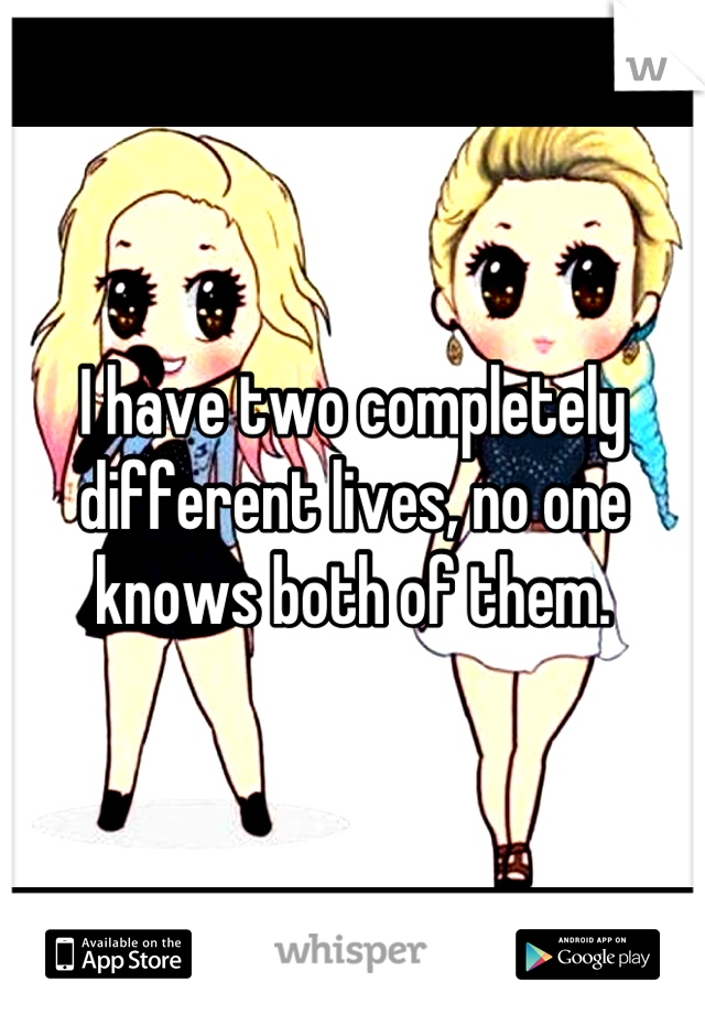 I have two completely different lives, no one knows both of them.
