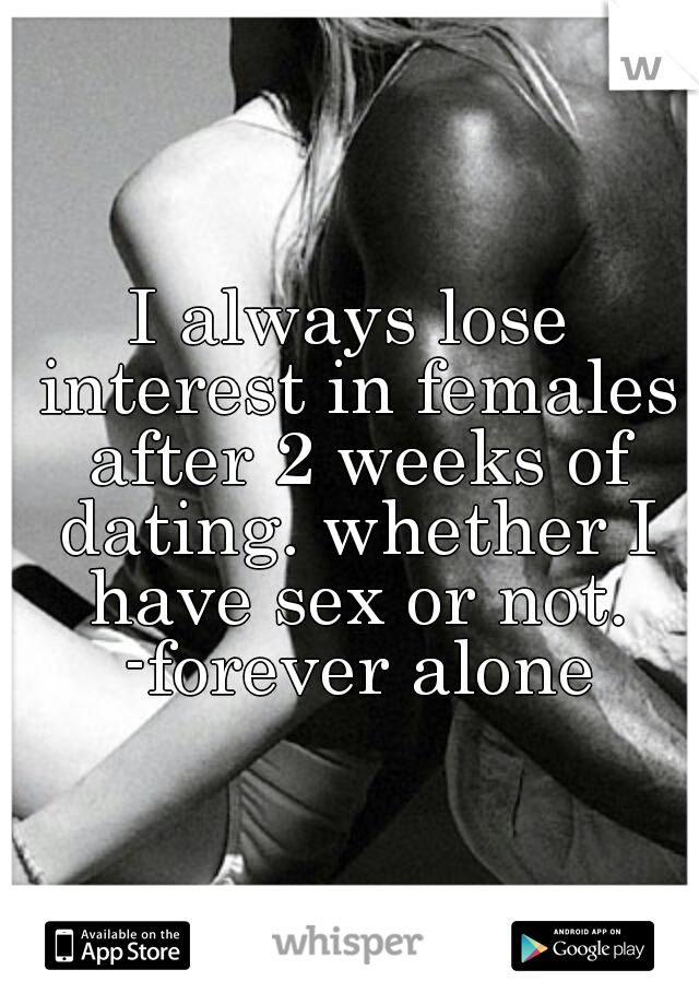 I always lose interest in females after 2 weeks of dating. whether I have sex or not. -forever alone