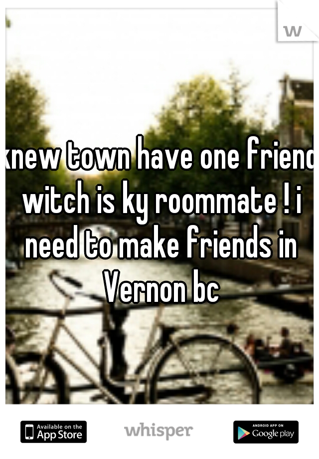 knew town have one friend witch is ky roommate ! i need to make friends in Vernon bc