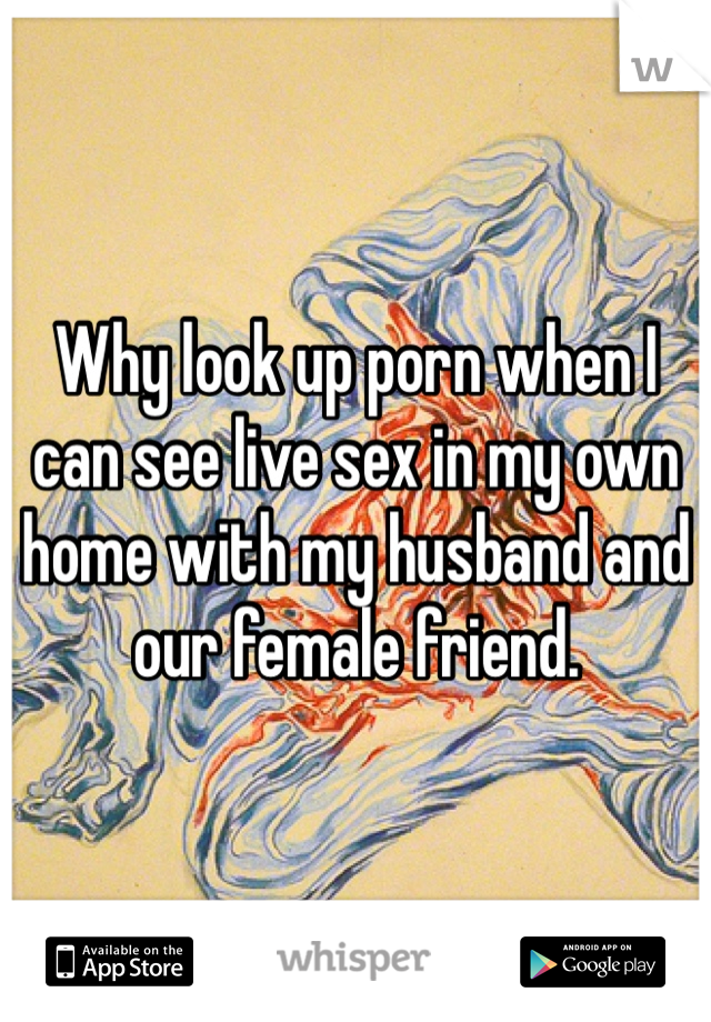 Why look up porn when I can see live sex in my own home with my husband and our female friend.