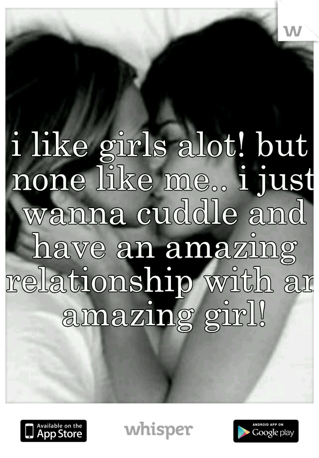 i like girls alot! but none like me.. i just wanna cuddle and have an amazing relationship with an amazing girl!