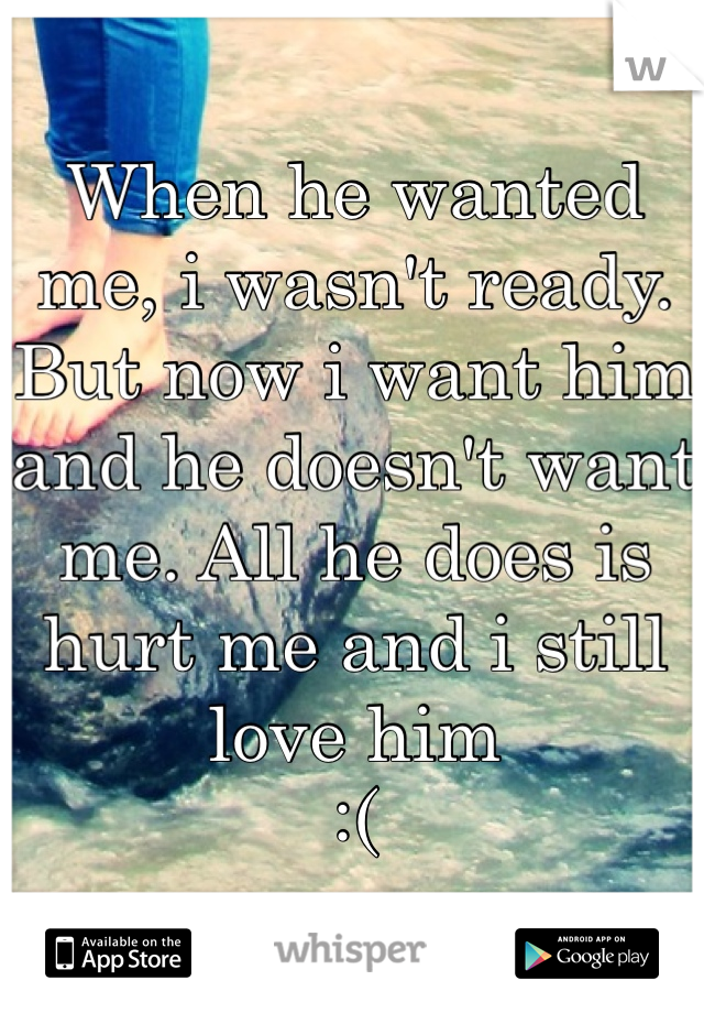 When he wanted me, i wasn't ready. But now i want him and he doesn't want me. All he does is hurt me and i still love him 
:(