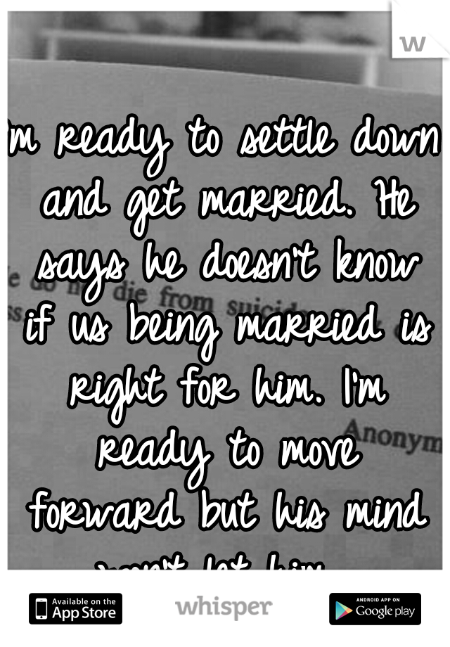 I'm ready to settle down and get married. He says he doesn't know if us being married is right for him. I'm ready to move forward but his mind won't let him. 