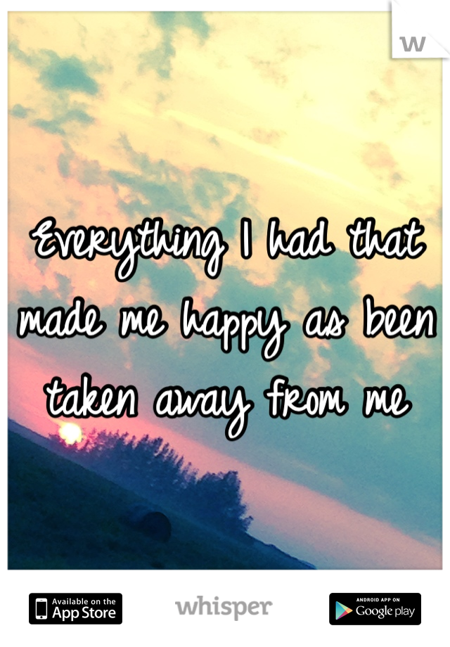 Everything I had that made me happy as been taken away from me