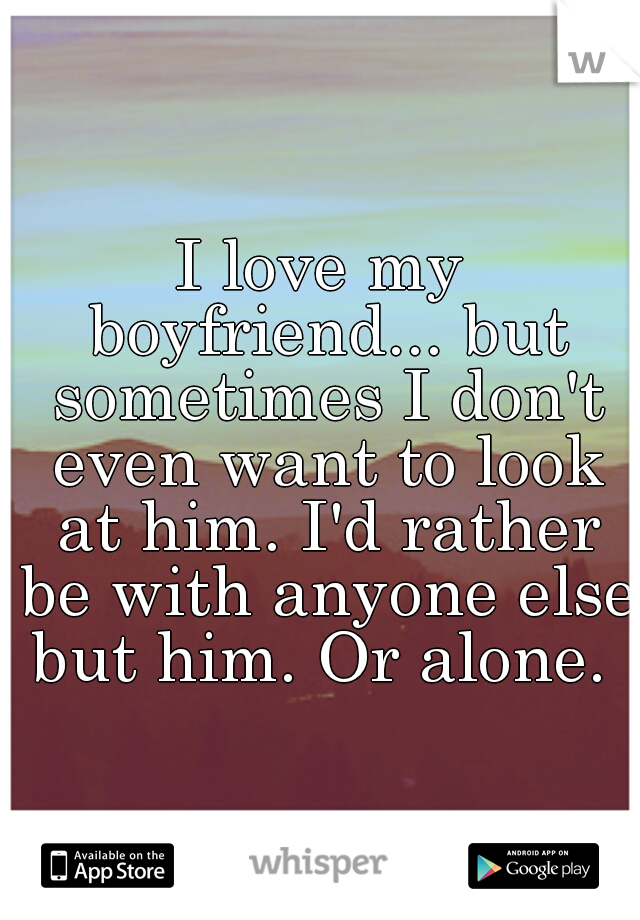 I love my boyfriend... but sometimes I don't even want to look at him. I'd rather be with anyone else but him. Or alone. 