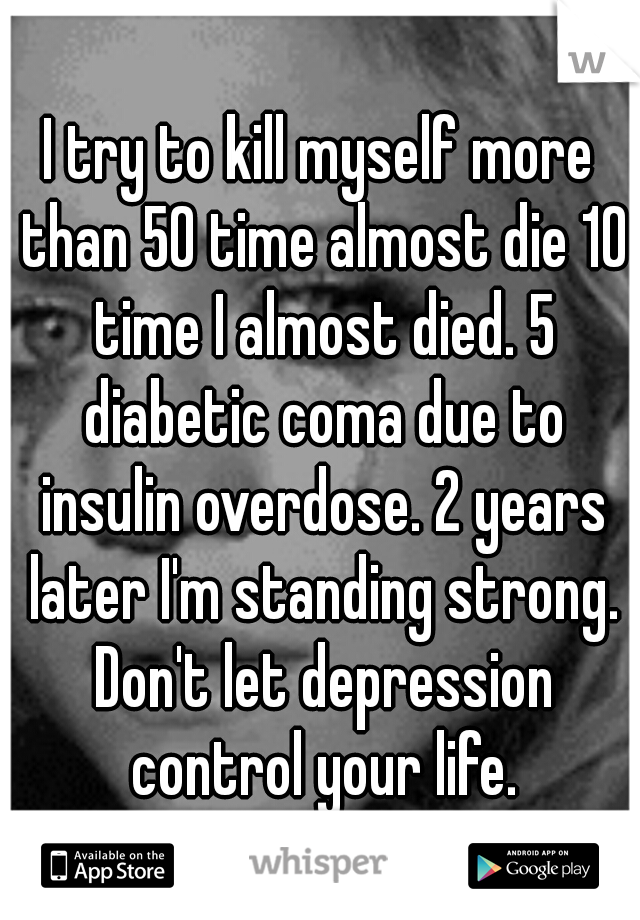 I try to kill myself more than 50 time almost die 10 time I almost died. 5 diabetic coma due to insulin overdose. 2 years later I'm standing strong. Don't let depression control your life.