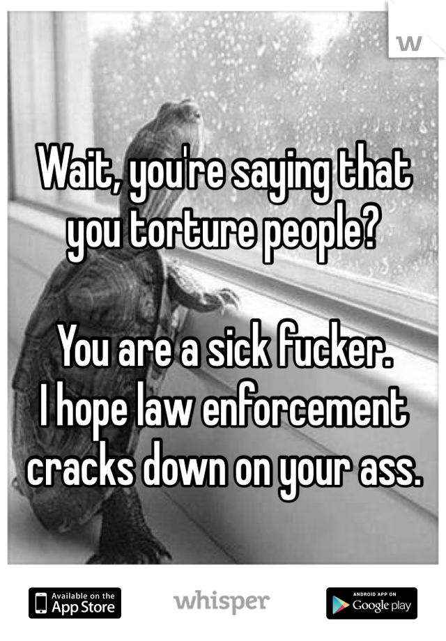 Wait, you're saying that you torture people?

You are a sick fucker.
I hope law enforcement cracks down on your ass.