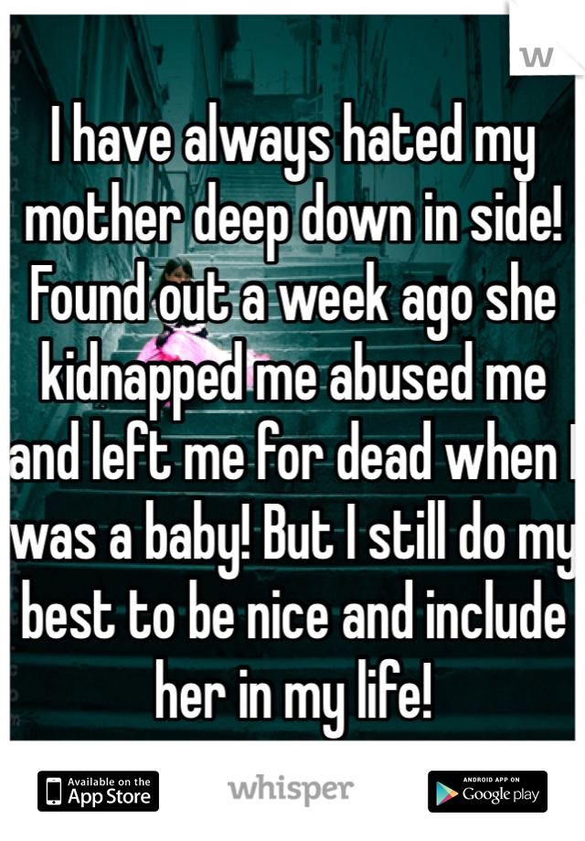 I have always hated my mother deep down in side! Found out a week ago she kidnapped me abused me and left me for dead when I was a baby! But I still do my best to be nice and include her in my life! 