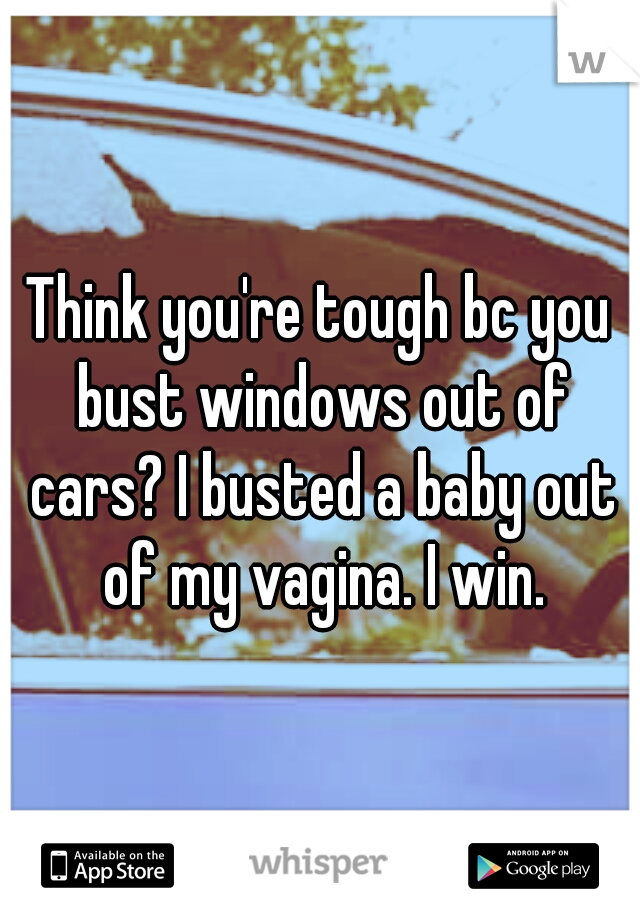 Think you're tough bc you bust windows out of cars? I busted a baby out of my vagina. I win.