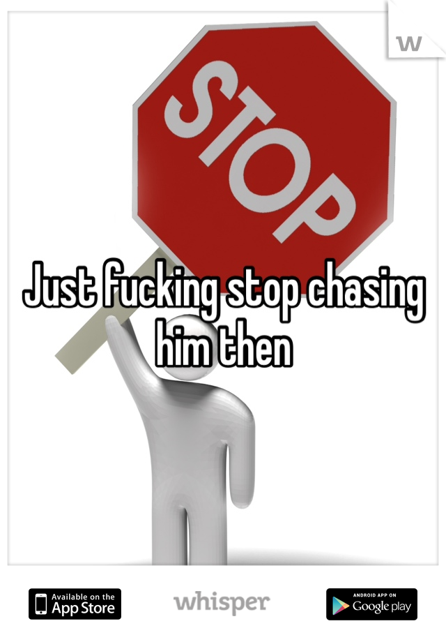 Just fucking stop chasing him then