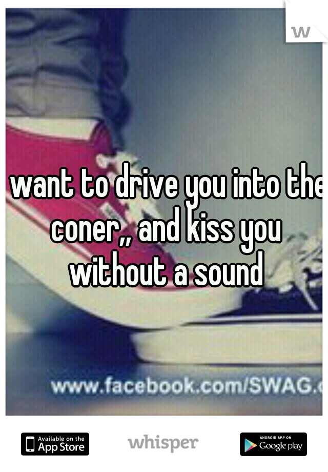 I want to drive you into the coner,, and kiss you without a sound