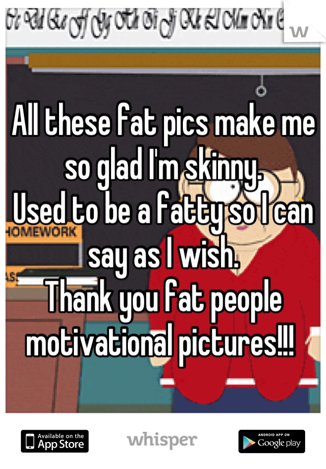All these fat pics make me so glad I'm skinny. 
Used to be a fatty so I can say as I wish. 
Thank you fat people motivational pictures!!! 